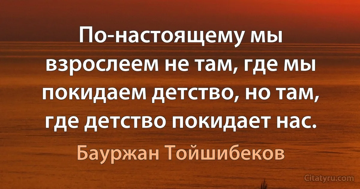 По-настоящему мы взрослеем не там, где мы покидаем детство, но там, где детство покидает нас. (Бауржан Тойшибеков)