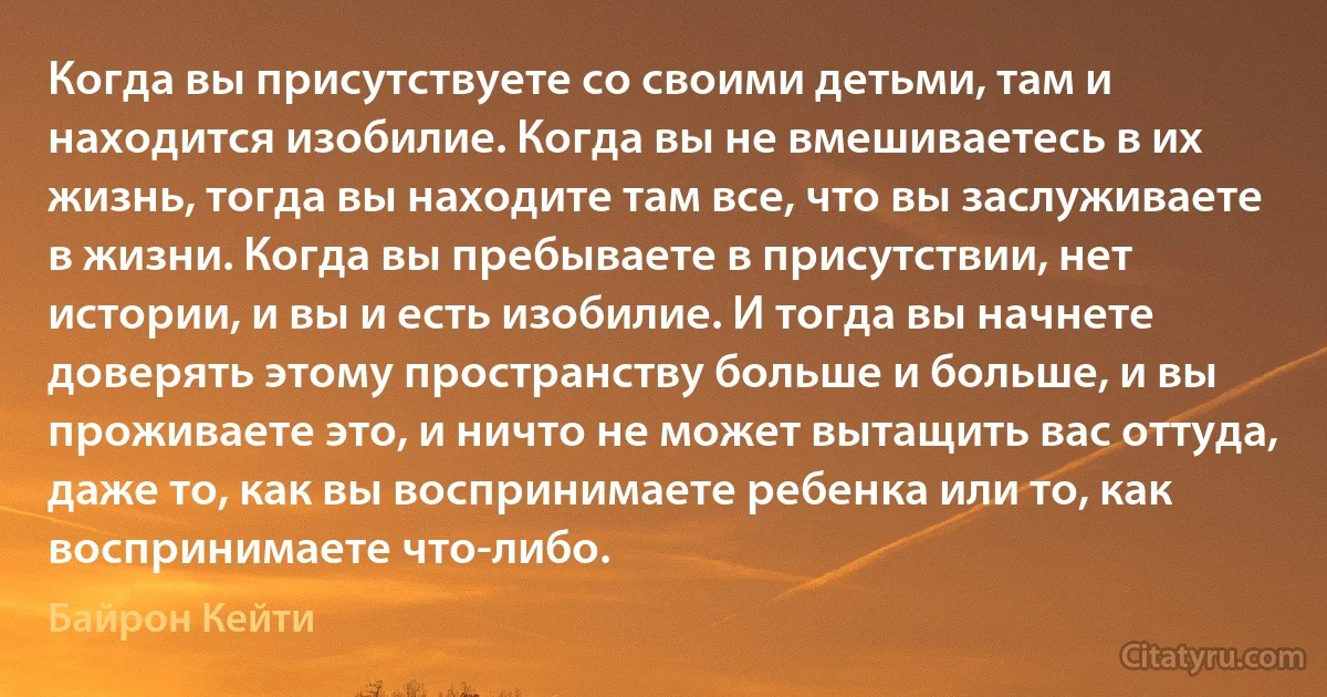 Когда вы присутствуете со своими детьми, там и находится изобилие. Когда вы не вмешиваетесь в их жизнь, тогда вы находите там все, что вы заслуживаете в жизни. Когда вы пребываете в присутствии, нет истории, и вы и есть изобилие. И тогда вы начнете доверять этому пространству больше и больше, и вы проживаете это, и ничто не может вытащить вас оттуда, даже то, как вы воспринимаете ребенка или то, как воспринимаете что-либо. (Байрон Кейти)