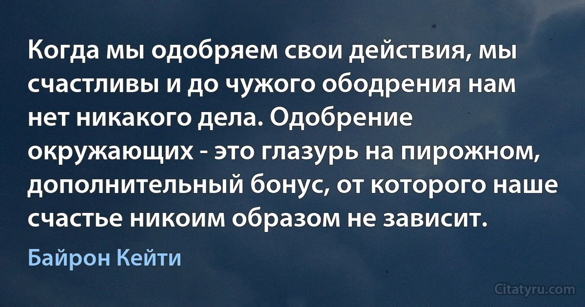 Когда мы одобряем свои действия, мы счастливы и до чужого ободрения нам нет никакого дела. Одобрение окружающих - это глазурь на пирожном, дополнительный бонус, от которого наше счастье никоим образом не зависит. (Байрон Кейти)