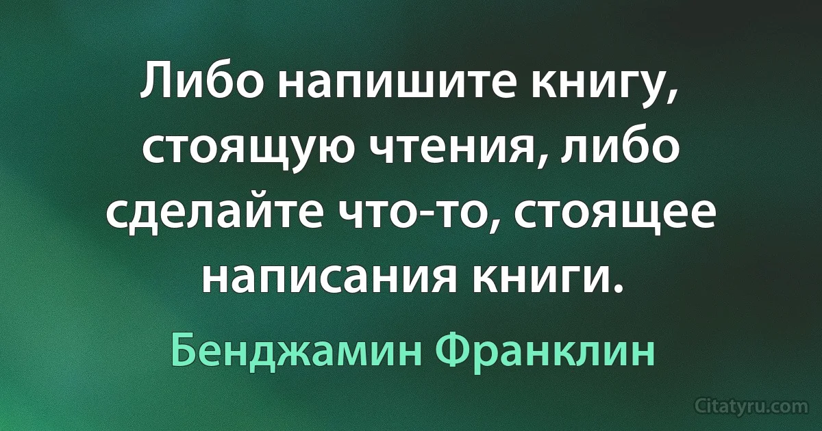 Либо напишите книгу, стоящую чтения, либо сделайте что-то, стоящее написания книги. (Бенджамин Франклин)