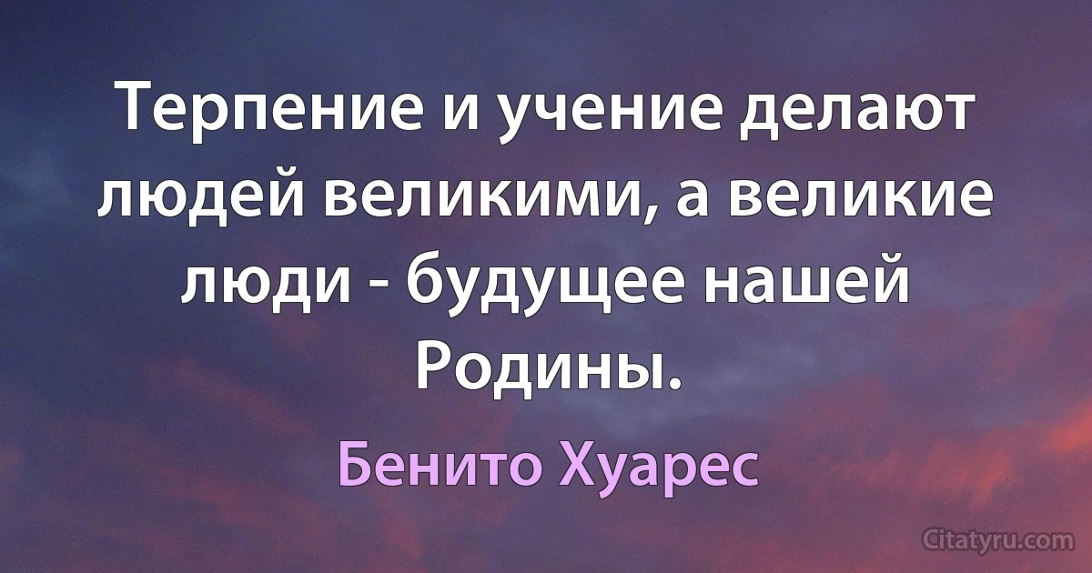 Терпение и учение делают людей великими, а великие люди - будущее нашей Родины. (Бенито Хуарес)