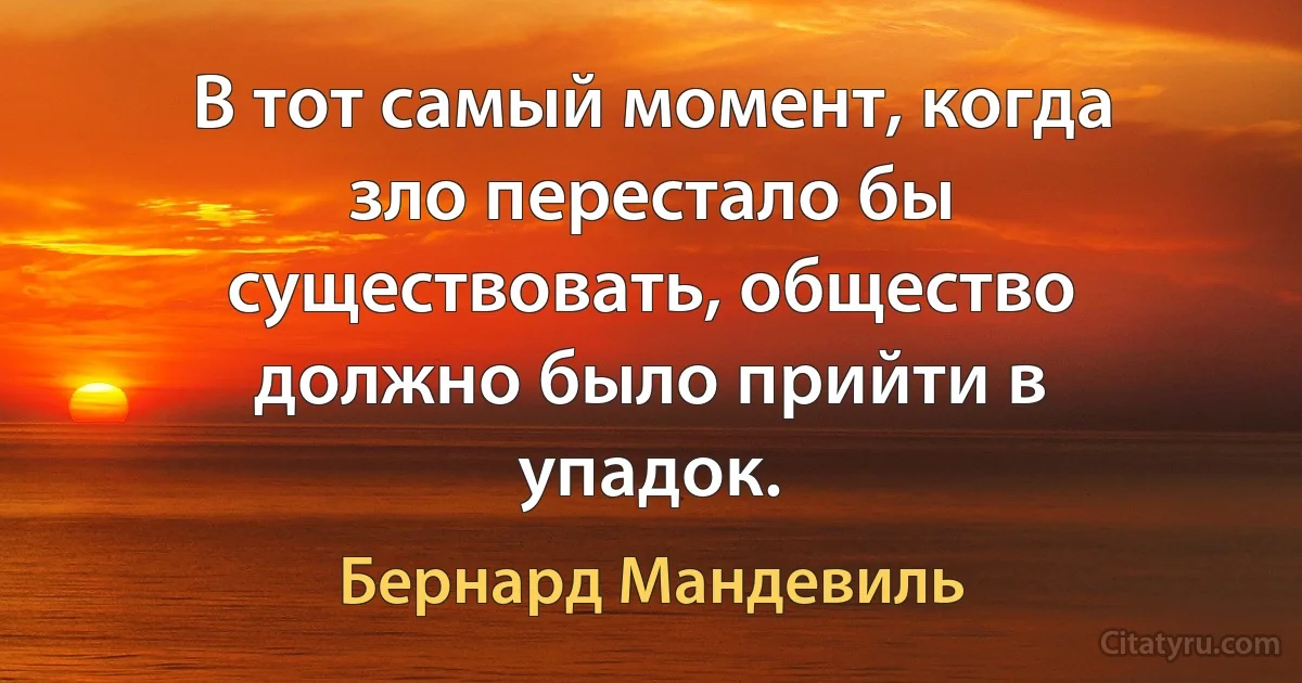 В тот самый момент, когда зло перестало бы существовать, общество должно было прийти в упадок. (Бернард Мандевиль)