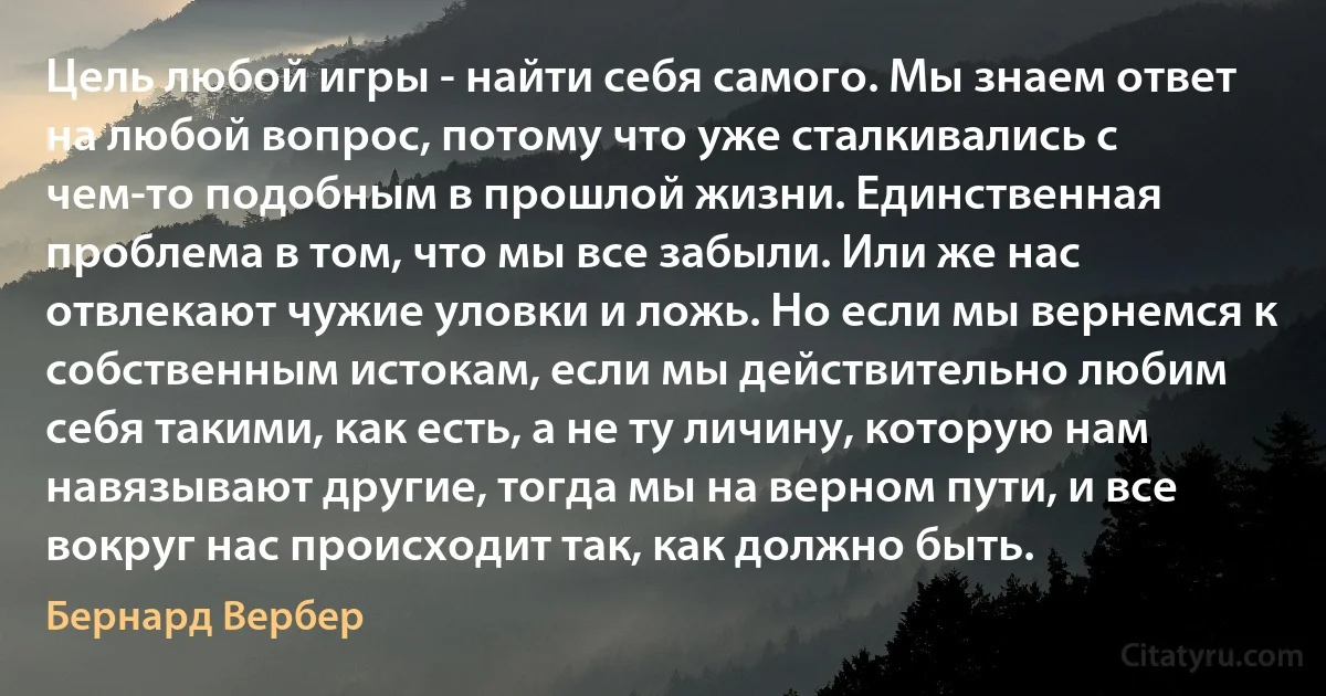 Цель любой игры - найти себя самого. Мы знаем ответ на любой вопрос, потому что уже сталкивались с чем-то подобным в прошлой жизни. Единственная проблема в том, что мы все забыли. Или же нас отвлекают чужие уловки и ложь. Но если мы вернемся к собственным истокам, если мы действительно любим себя такими, как есть, а не ту личину, которую нам навязывают другие, тогда мы на верном пути, и все вокруг нас происходит так, как должно быть. (Бернард Вербер)