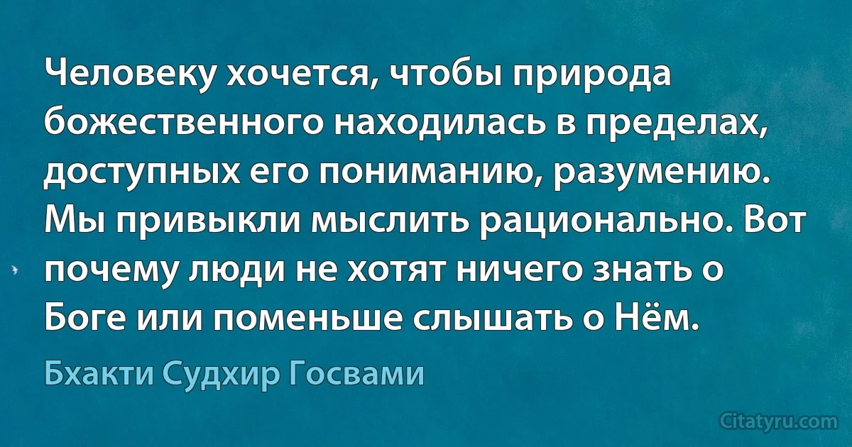 Человеку хочется, чтобы природа божественного находилась в пределах, доступных его пониманию, разумению. Мы привыкли мыслить рационально. Вот почему люди не хотят ничего знать о Боге или поменьше слышать о Нём. (Бхакти Судхир Госвами)