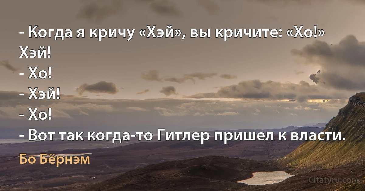 - Когда я кричу «Хэй», вы кричите: «Хо!» Хэй!
- Хо!
- Хэй!
- Хо!
- Вот так когда-то Гитлер пришел к власти. (Бо Бёрнэм)