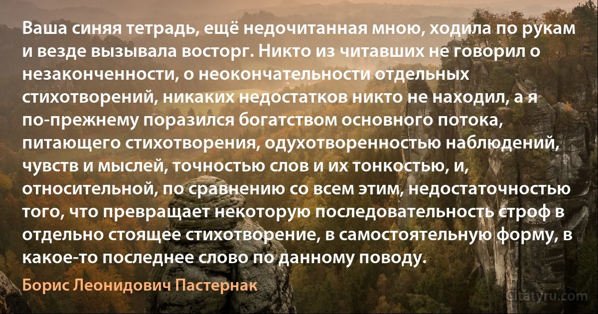 Ваша синяя тетрадь, ещё недочитанная мною, ходила по рукам и везде вызывала восторг. Никто из читавших не говорил о незаконченности, о неокончательности отдельных стихотворений, никаких недостатков никто не находил, а я по-прежнему поразился богатством основного потока, питающего стихотворения, одухотворенностью наблюдений, чувств и мыслей, точностью слов и их тонкостью, и, относительной, по сравнению со всем этим, недостаточностью того, что превращает некоторую последовательность строф в отдельно стоящее стихотворение, в самостоятельную форму, в какое-то последнее слово по данному поводу. (Борис Леонидович Пастернак)