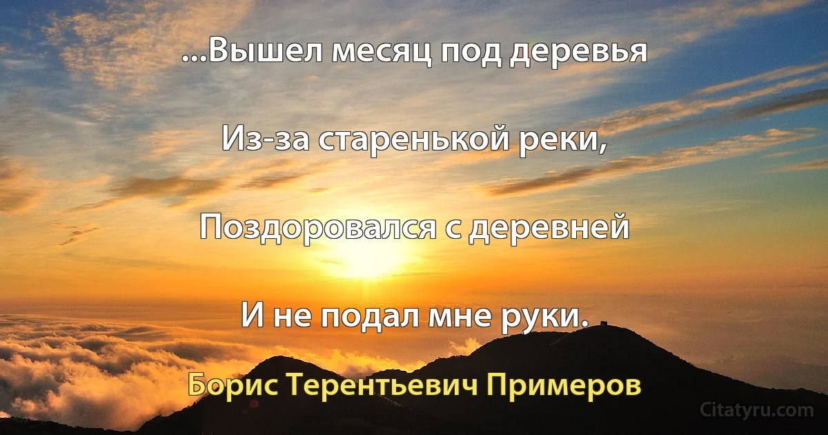 ...Вышел месяц под деревья

Из-за старенькой реки,

Поздоровался с деревней

И не подал мне руки. (Борис Терентьевич Примеров)