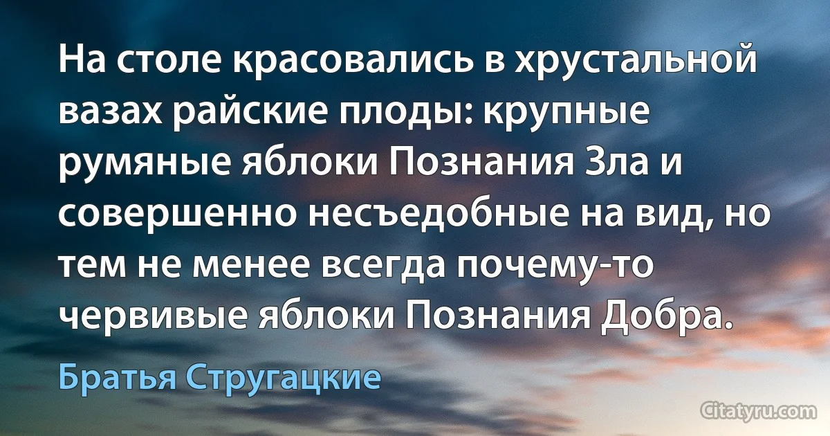 На столе красовались в хрустальной вазах райские плоды: крупные румяные яблоки Познания Зла и совершенно несъедобные на вид, но тем не менее всегда почему-то червивые яблоки Познания Добра. (Братья Стругацкие)