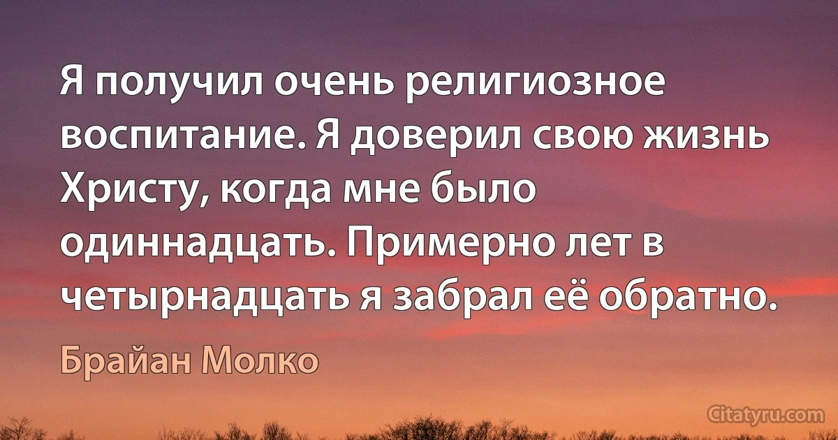 Я получил очень религиозное воспитание. Я доверил свою жизнь Христу, когда мне было одиннадцать. Примерно лет в четырнадцать я забрал её обратно. (Брайан Молко)