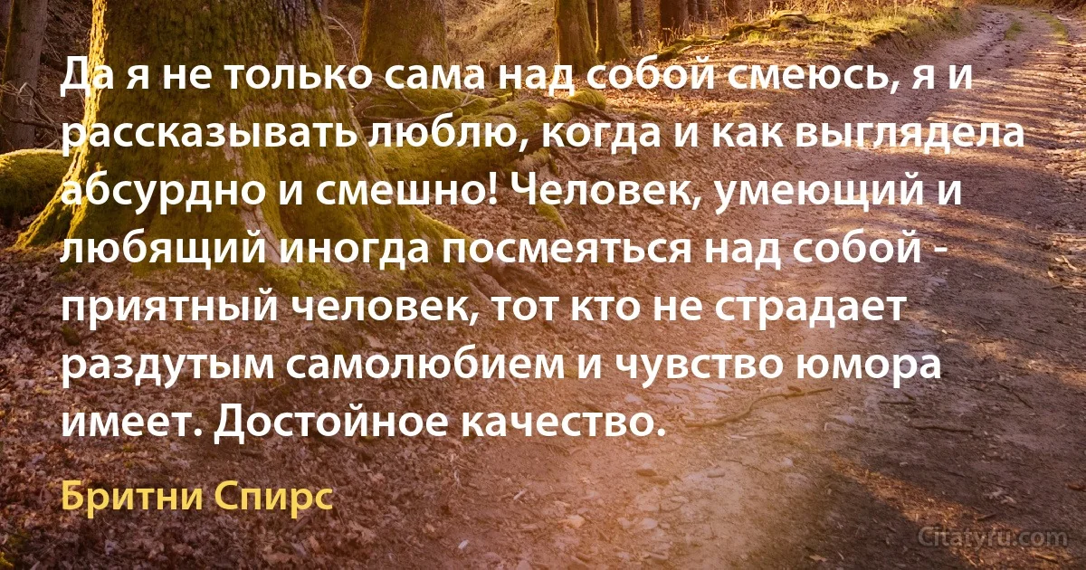 Да я не только сама над собой смеюсь, я и рассказывать люблю, когда и как выглядела абсурдно и смешно! Человек, умеющий и любящий иногда посмеяться над собой - приятный человек, тот кто не страдает раздутым самолюбием и чувство юмора имеет. Достойное качество. (Бритни Спирс)