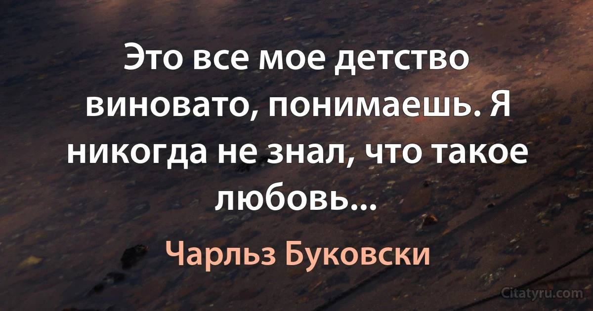 Это все мое детство виновато, понимаешь. Я никогда не знал, что такое любовь... (Чарльз Буковски)