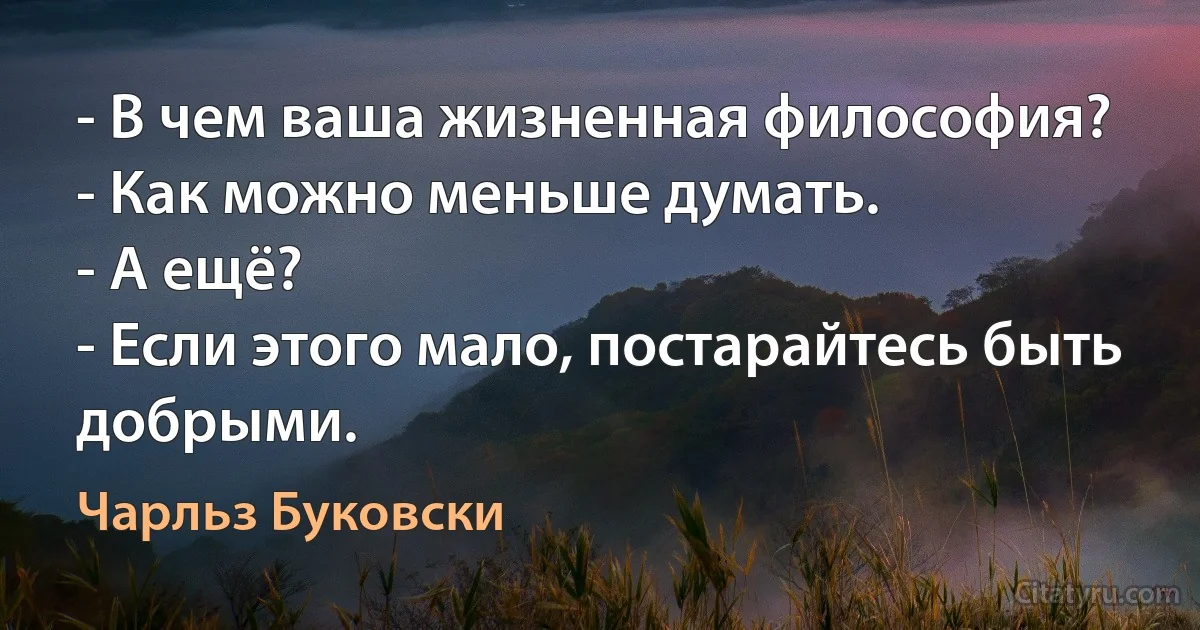 - В чем ваша жизненная философия?
- Как можно меньше думать.
- А ещё?
- Если этого мало, постарайтесь быть добрыми. (Чарльз Буковски)