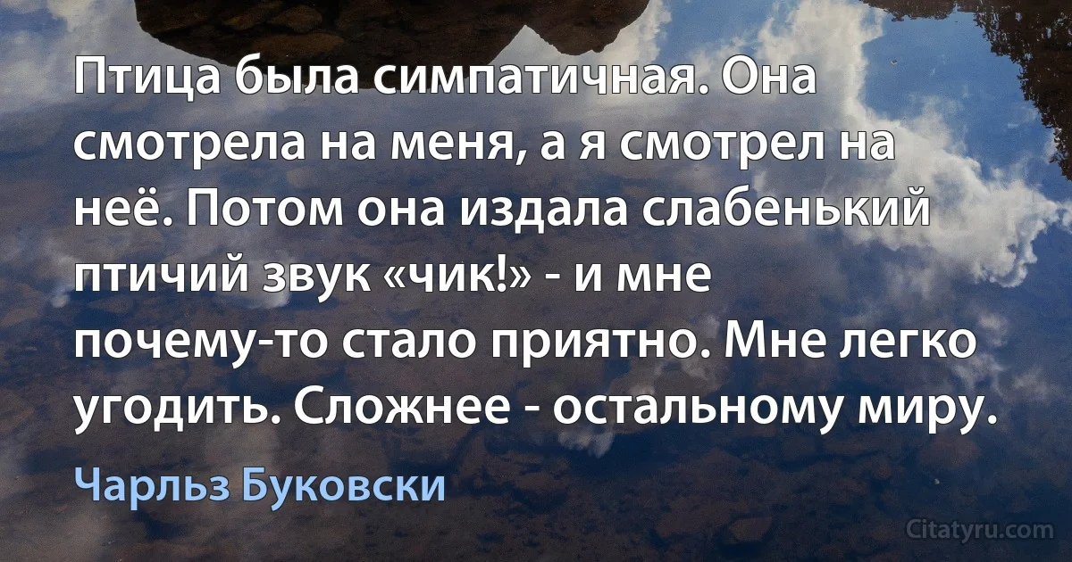 Птица была симпатичная. Она смотрела на меня, а я смотрел на неё. Потом она издала слабенький птичий звук «чик!» - и мне почему-то стало приятно. Мне легко угодить. Сложнее - остальному миру. (Чарльз Буковски)