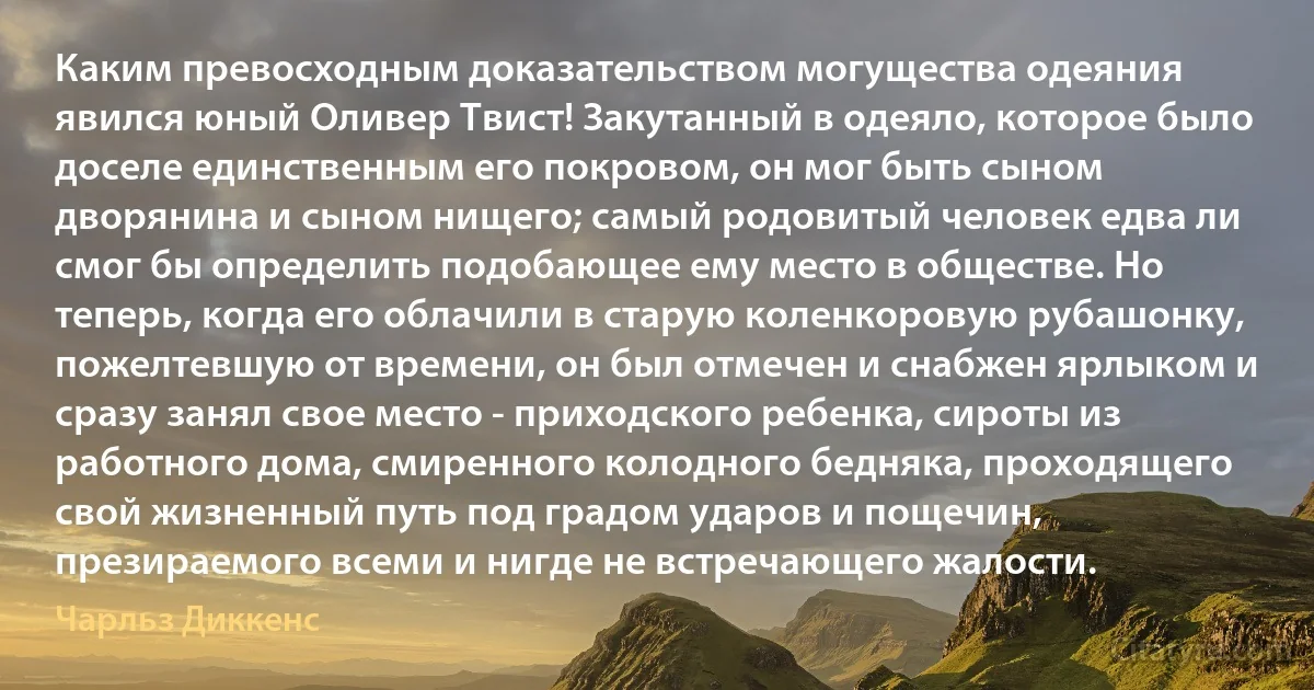 Каким превосходным доказательством могущества одеяния явился юный Оливер Твист! Закутанный в одеяло, которое было доселе единственным его покровом, он мог быть сыном дворянина и сыном нищего; самый родовитый человек едва ли смог бы определить подобающее ему место в обществе. Но теперь, когда его облачили в старую коленкоровую рубашонку, пожелтевшую от времени, он был отмечен и снабжен ярлыком и сразу занял свое место - приходского ребенка, сироты из работного дома, смиренного колодного бедняка, проходящего свой жизненный путь под градом ударов и пощечин, презираемого всеми и нигде не встречающего жалости. (Чарльз Диккенс)