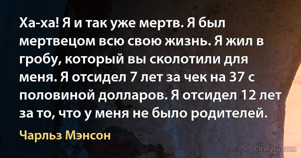 Ха-ха! Я и так уже мертв. Я был мертвецом всю свою жизнь. Я жил в гробу, который вы сколотили для меня. Я отсидел 7 лет за чек на 37 с половиной долларов. Я отсидел 12 лет за то, что у меня не было родителей. (Чарльз Мэнсон)