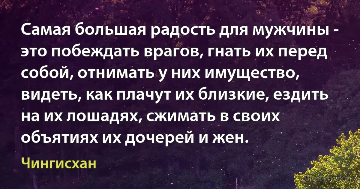 Самая большая радость для мужчины - это побеждать врагов, гнать их перед собой, отнимать у них имущество, видеть, как плачут их близкие, ездить на их лошадях, сжимать в своих объятиях их дочерей и жен. (Чингисхан)