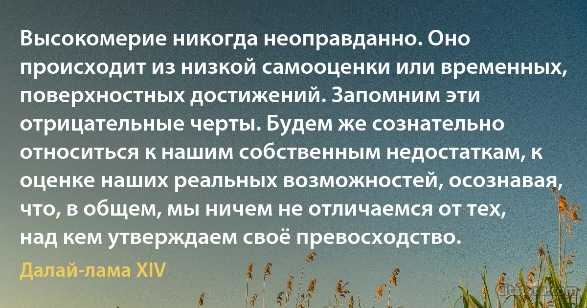 Высокомерие никогда неоправданно. Оно происходит из низкой самооценки или временных, поверхностных достижений. Запомним эти отрицательные черты. Будем же сознательно относиться к нашим собственным недостаткам, к оценке наших реальных возможностей, осознавая, что, в общем, мы ничем не отличаемся от тех, над кем утверждаем своё превосходство. (Далай-лама XIV)