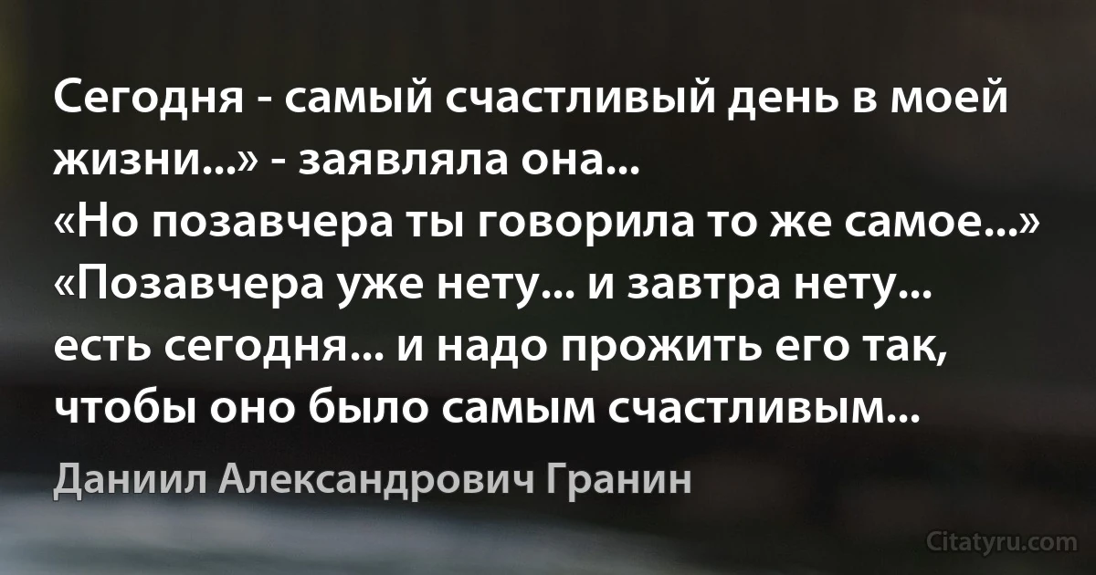 Сегодня - самый счастливый день в моей жизни...» - заявляла она...
«Но позавчера ты говорила то же самое...»
«Позавчера уже нету... и завтра нету... есть сегодня... и надо прожить его так, чтобы оно было самым счастливым... (Даниил Александрович Гранин)