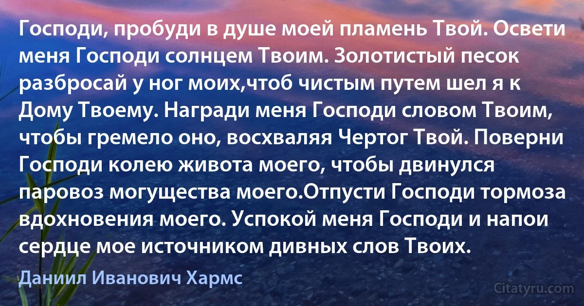 Господи, пробуди в душе моей пламень Твой. Освети меня Господи солнцем Твоим. Золотистый песок разбросай у ног моих,чтоб чистым путем шел я к Дому Твоему. Награди меня Господи словом Твоим, чтобы гремело оно, восхваляя Чертог Твой. Поверни Господи колею живота моего, чтобы двинулся паровоз могущества моего.Отпусти Господи тормоза вдохновения моего. Успокой меня Господи и напои сердце мое источником дивных слов Твоих. (Даниил Иванович Хармс)