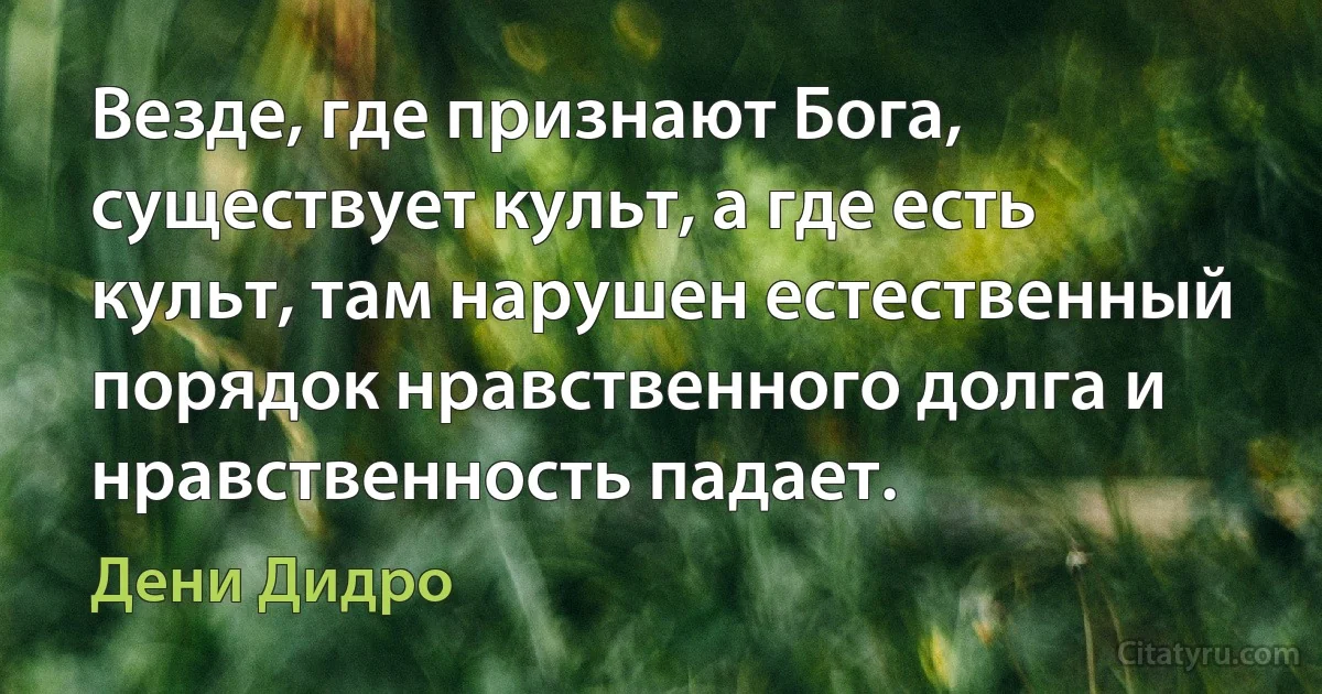 Везде, где признают Бога, существует культ, а где есть культ, там нарушен естественный порядок нравственного долга и нравственность падает. (Дени Дидро)