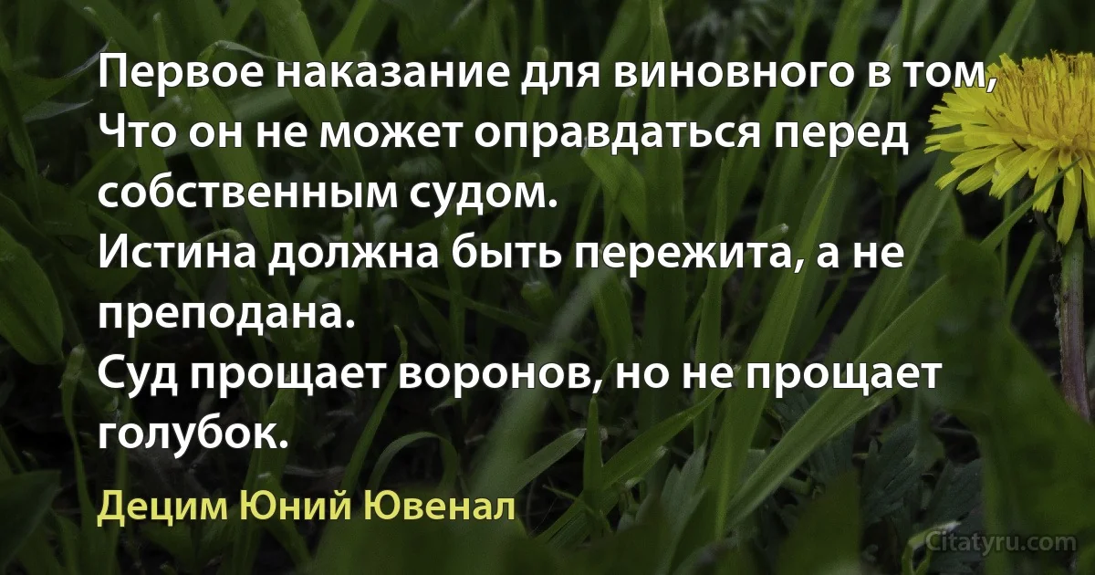 Первое наказание для виновного в том, 
Что он не может оправдаться перед собственным судом.
Истина должна быть пережита, а не преподана.
Суд прощает воронов, но не прощает голубок. (Децим Юний Ювенал)