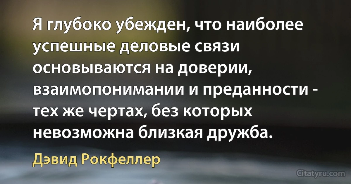 Я глубоко убежден, что наиболее успешные деловые связи основываются на доверии, взаимопонимании и преданности - тех же чертах, без которых невозможна близкая дружба. (Дэвид Рокфеллер)