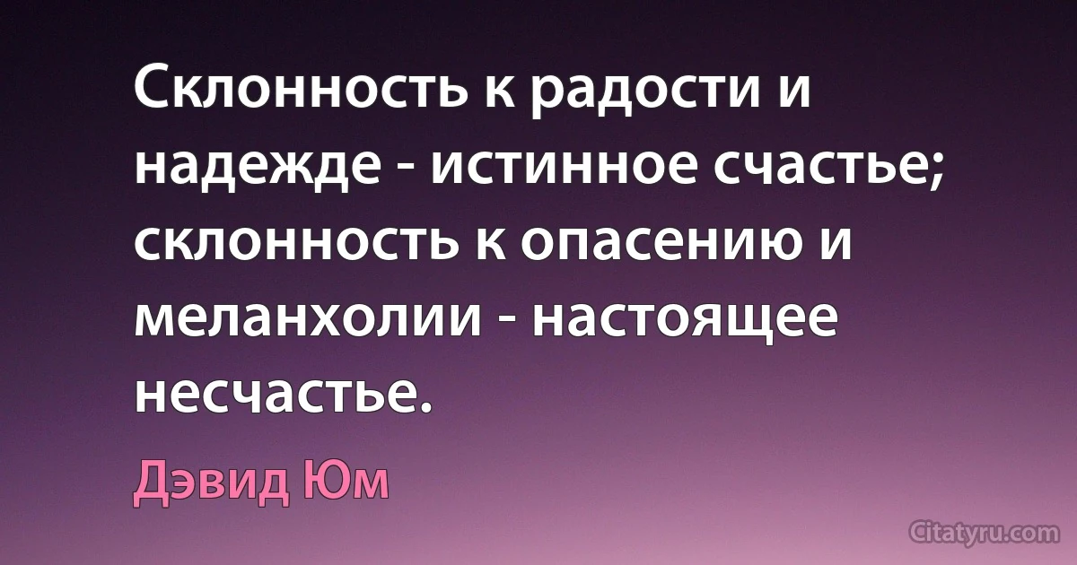 Склонность к радости и надежде - истинное счастье; склонность к опасению и меланхолии - настоящее несчастье. (Дэвид Юм)