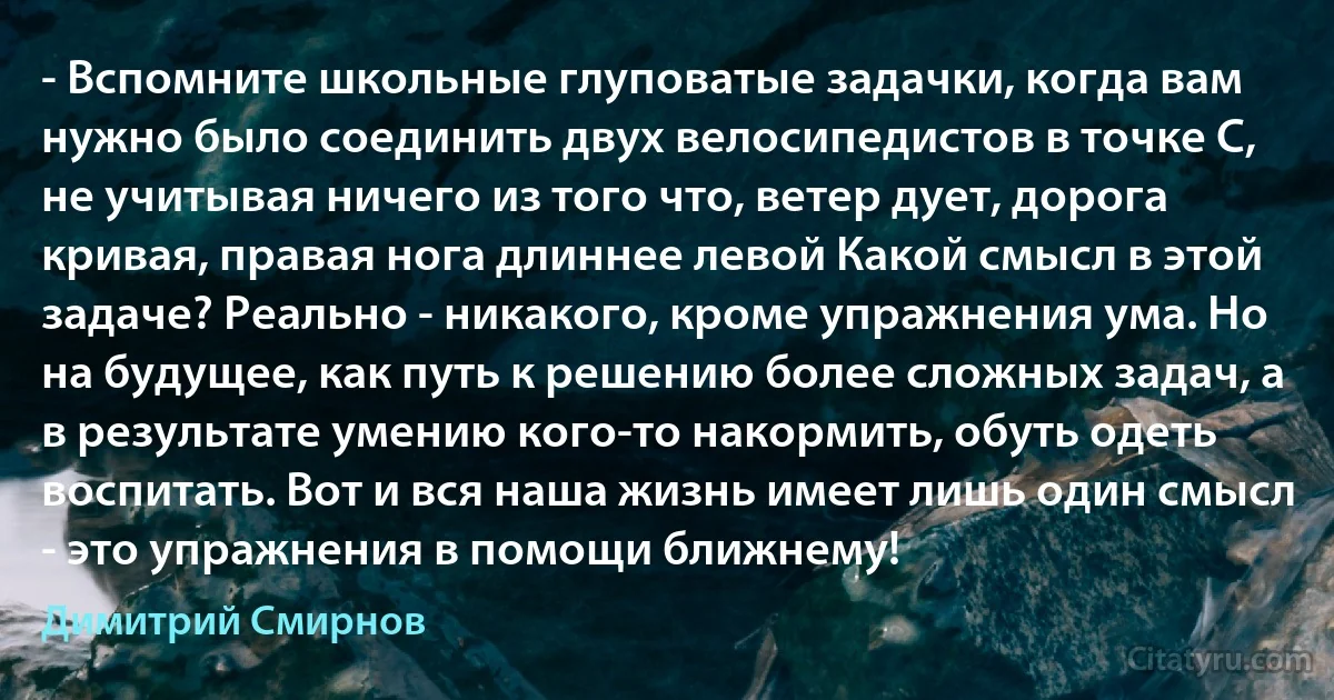 - Вспомните школьные глуповатые задачки, когда вам нужно было соединить двух велосипедистов в точке С, не учитывая ничего из того что, ветер дует, дорога кривая, правая нога длиннее левой Какой смысл в этой задаче? Реально - никакого, кроме упражнения ума. Но на будущее, как путь к решению более сложных задач, а в результате умению кого-то накормить, обуть одеть воспитать. Вот и вся наша жизнь имеет лишь один смысл - это упражнения в помощи ближнему! (Димитрий Смирнов)