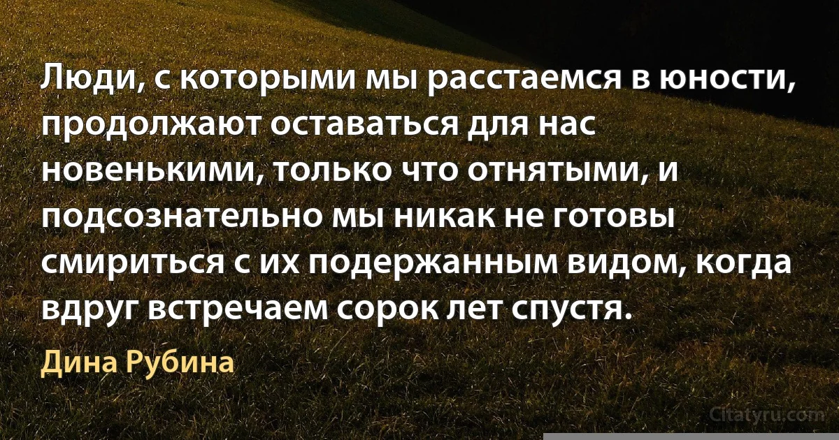 Люди, с которыми мы расстаемся в юности, продолжают оставаться для нас новенькими, только что отнятыми, и подсознательно мы никак не готовы смириться с их подержанным видом, когда вдруг встречаем сорок лет спустя. (Дина Рубина)