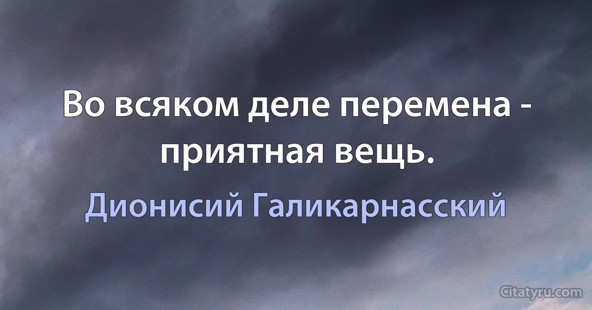 Во всяком деле перемена - приятная вещь. (Дионисий Галикарнасский)