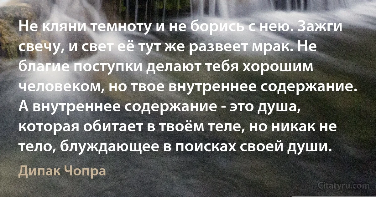 Не кляни темноту и не борись с нею. Зажги свечу, и свет её тут же развеет мрак. Не благие поступки делают тебя хорошим человеком, но твое внутреннее содержание. А внутреннее содержание - это душа, которая обитает в твоём теле, но никак не тело, блуждающее в поисках своей души. (Дипак Чопра)