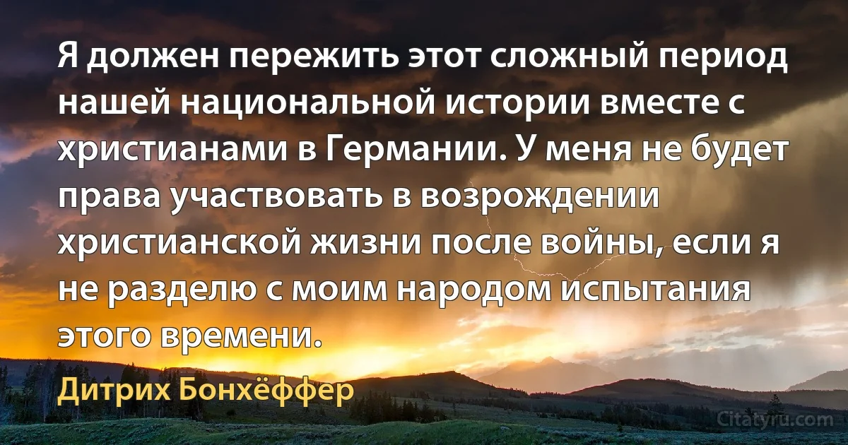 Я должен пережить этот сложный период нашей национальной истории вместе с христианами в Германии. У меня не будет права участвовать в возрождении христианской жизни после войны, если я не разделю с моим народом испытания этого времени. (Дитрих Бонхёффер)