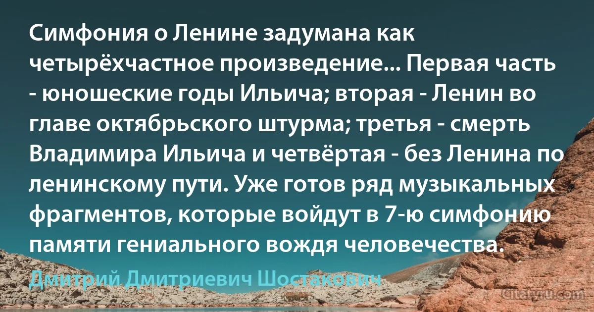 Симфония о Ленине задумана как четырёхчастное произведение... Первая часть - юношеские годы Ильича; вторая - Ленин во главе октябрьского штурма; третья - смерть Владимира Ильича и четвёртая - без Ленина по ленинскому пути. Уже готов ряд музыкальных фрагментов, которые войдут в 7-ю симфонию памяти гениального вождя человечества. (Дмитрий Дмитриевич Шостакович)