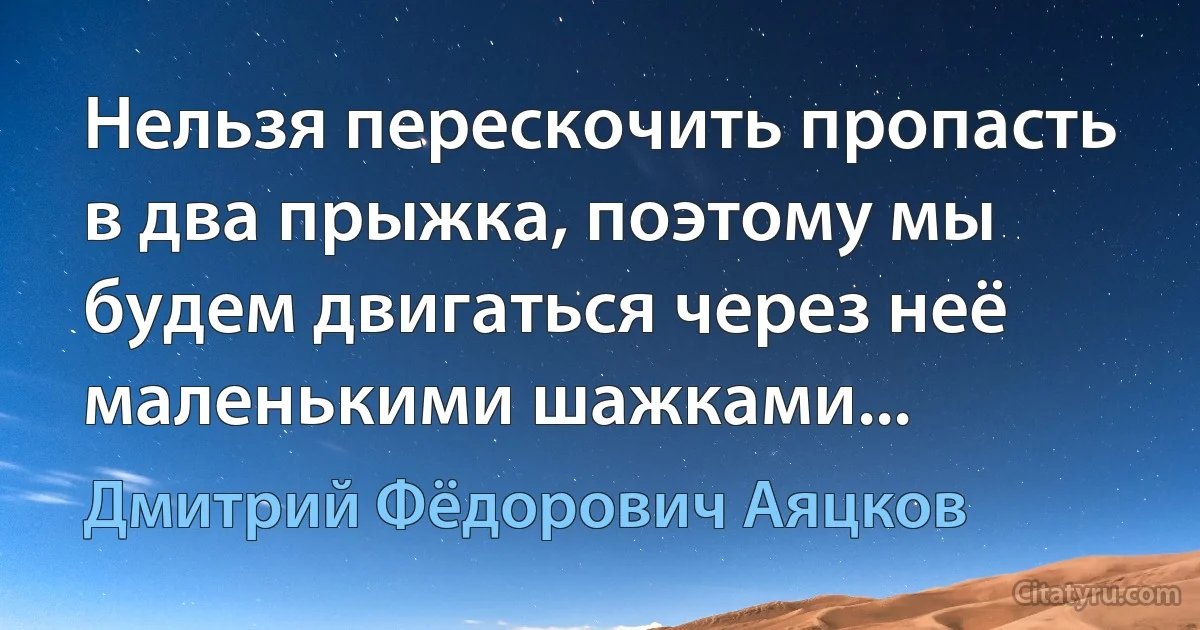 Нельзя перескочить пропасть в два прыжка, поэтому мы будем двигаться через неё маленькими шажками... (Дмитрий Фёдорович Аяцков)