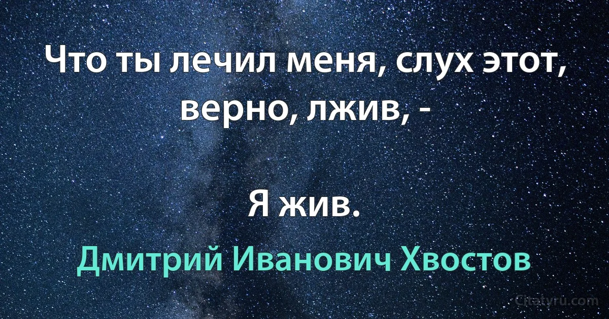 Что ты лечил меня, слух этот, верно, лжив, -

Я жив. (Дмитрий Иванович Хвостов)