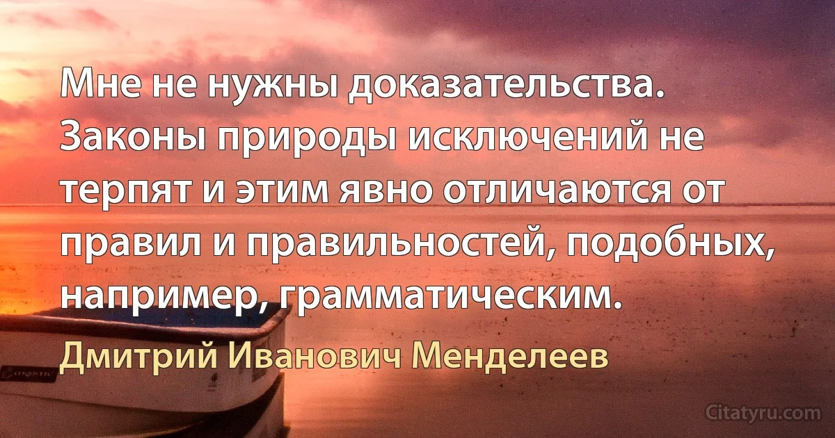 Мне не нужны доказательства. Законы природы исключений не терпят и этим явно отличаются от правил и правильностей, подобных, например, грамматическим. (Дмитрий Иванович Менделеев)