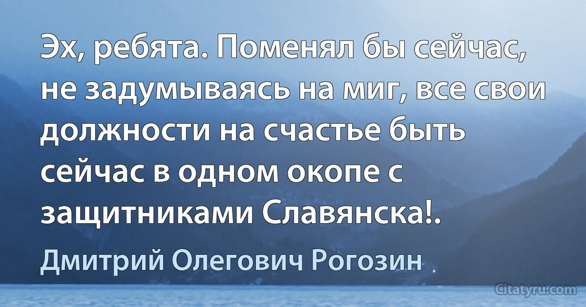 Эх, ребята. Поменял бы сейчас, не задумываясь на миг, все свои должности на счастье быть сейчас в одном окопе с защитниками Славянска!. (Дмитрий Олегович Рогозин)