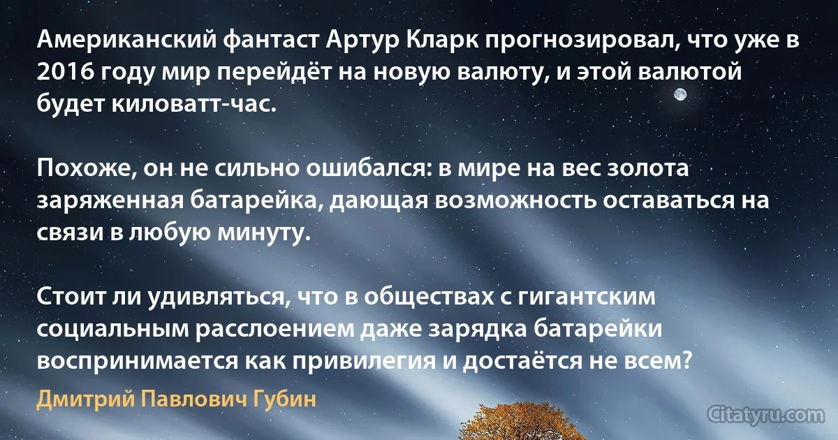 Американский фантаст Артур Кларк прогнозировал, что уже в 2016 году мир перейдёт на новую валюту, и этой валютой будет киловатт-час.

Похоже, он не сильно ошибался: в мире на вес золота заряженная батарейка, дающая возможность оставаться на связи в любую минуту.

Стоит ли удивляться, что в обществах с гигантским социальным расслоением даже зарядка батарейки воспринимается как привилегия и достаётся не всем? (Дмитрий Павлович Губин)