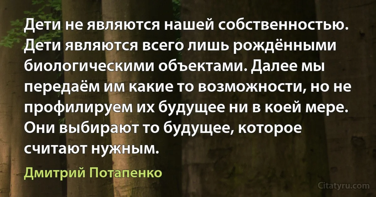 Дети не являются нашей собственностью. Дети являются всего лишь рождёнными биологическими объектами. Далее мы передаём им какие то возможности, но не профилируем их будущее ни в коей мере. Они выбирают то будущее, которое считают нужным. (Дмитрий Потапенко)