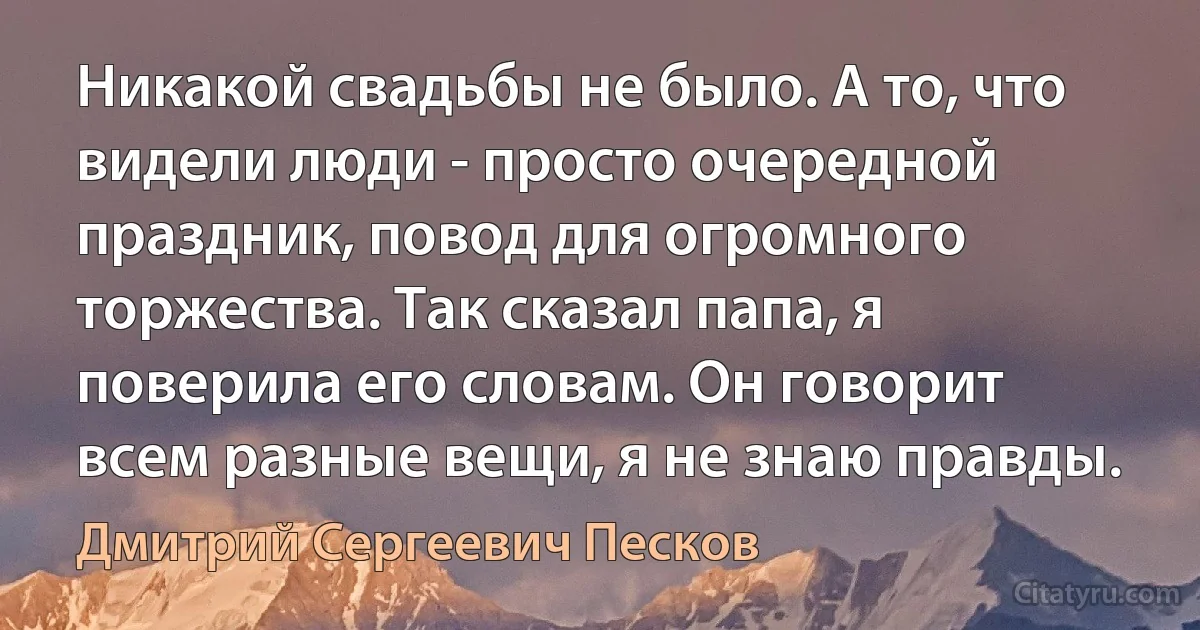 Никакой свадьбы не было. А то, что видели люди - просто очередной праздник, повод для огромного торжества. Так сказал папа, я поверила его словам. Он говорит всем разные вещи, я не знаю правды. (Дмитрий Сергеевич Песков)