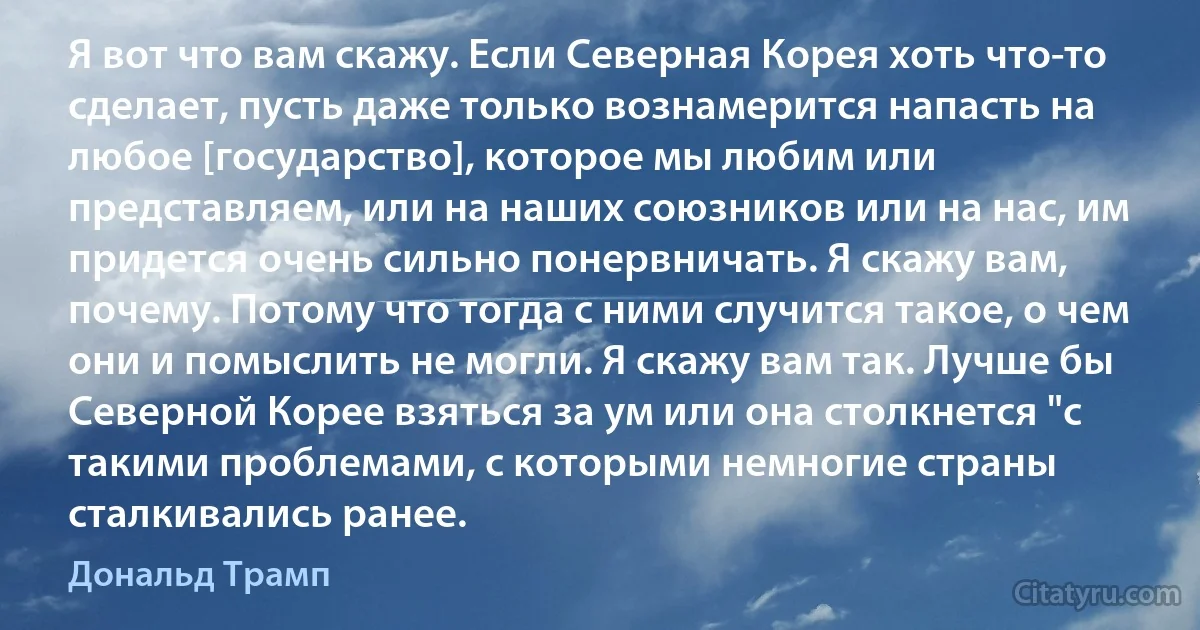 Я вот что вам скажу. Если Северная Корея хоть что-то сделает, пусть даже только вознамерится напасть на любое [государство], которое мы любим или представляем, или на наших союзников или на нас, им придется очень сильно понервничать. Я скажу вам, почему. Потому что тогда с ними случится такое, о чем они и помыслить не могли. Я скажу вам так. Лучше бы Северной Корее взяться за ум или она столкнется "с такими проблемами, с которыми немногие страны сталкивались ранее. (Дональд Трамп)