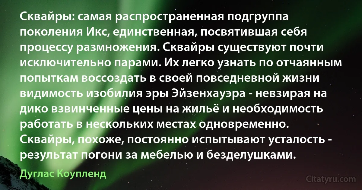 Сквайры: самая распространенная подгруппа поколения Икс, единственная, посвятившая себя процессу размножения. Сквайры существуют почти исключительно парами. Их легко узнать по отчаянным попыткам воссоздать в своей повседневной жизни видимость изобилия эры Эйзенхауэра - невзирая на дико взвинченные цены на жильё и необходимость работать в нескольких местах одновременно. Сквайры, похоже, постоянно испытывают усталость - результат погони за мебелью и безделушками. (Дуглас Коупленд)