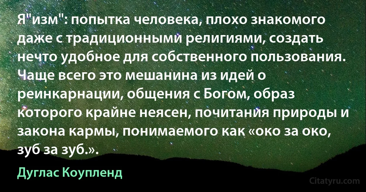 Я"изм": попытка человека, плохо знакомого даже с традиционными религиями, создать нечто удобное для собственного пользования. Чаще всего это мешанина из идей о реинкарнации, общения с Богом, образ которого крайне неясен, почитания природы и закона кармы, понимаемого как «око за око, зуб за зуб.». (Дуглас Коупленд)