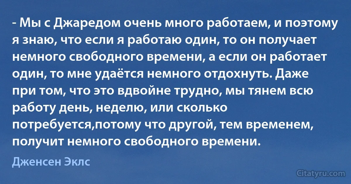 - Мы с Джаредом очень много работаем, и поэтому я знаю, что если я работаю один, то он получает немного свободного времени, а если он работает один, то мне удаётся немного отдохнуть. Даже при том, что это вдвойне трудно, мы тянем всю работу день, неделю, или сколько потребуется,потому что другой, тем временем, получит немного свободного времени. (Дженсен Эклс)