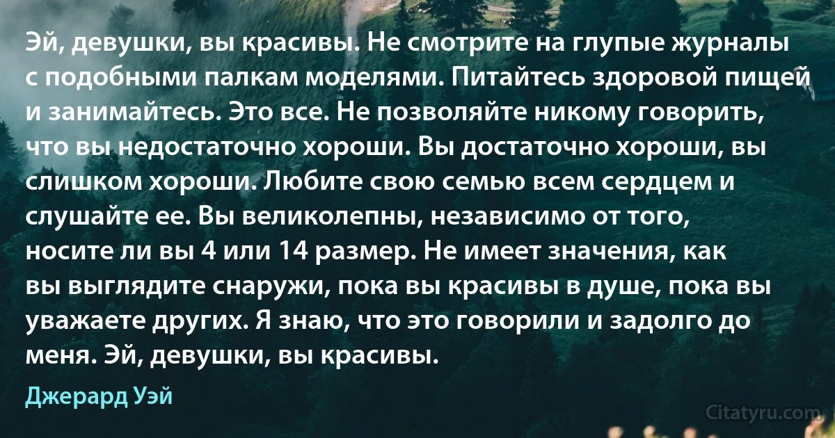 Эй, девушки, вы красивы. Не смотрите на глупые журналы с подобными палкам моделями. Питайтесь здоровой пищей и занимайтесь. Это все. Не позволяйте никому говорить, что вы недостаточно хороши. Вы достаточно хороши, вы слишком хороши. Любите свою семью всем сердцем и слушайте ее. Вы великолепны, независимо от того, носите ли вы 4 или 14 размер. Не имеет значения, как вы выглядите снаружи, пока вы красивы в душе, пока вы уважаете других. Я знаю, что это говорили и задолго до меня. Эй, девушки, вы красивы. (Джерард Уэй)