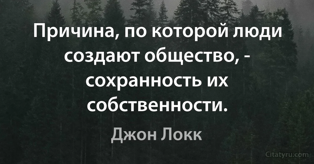 Причина, по которой люди создают общество, - сохранность их собственности. (Джон Локк)