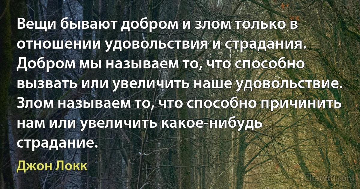 Вещи бывают добром и злом только в отношении удовольствия и страдания. Добром мы называем то, что способно вызвать или увеличить наше удовольствие. Злом называем то, что способно причинить нам или увеличить какое-нибудь страдание. (Джон Локк)