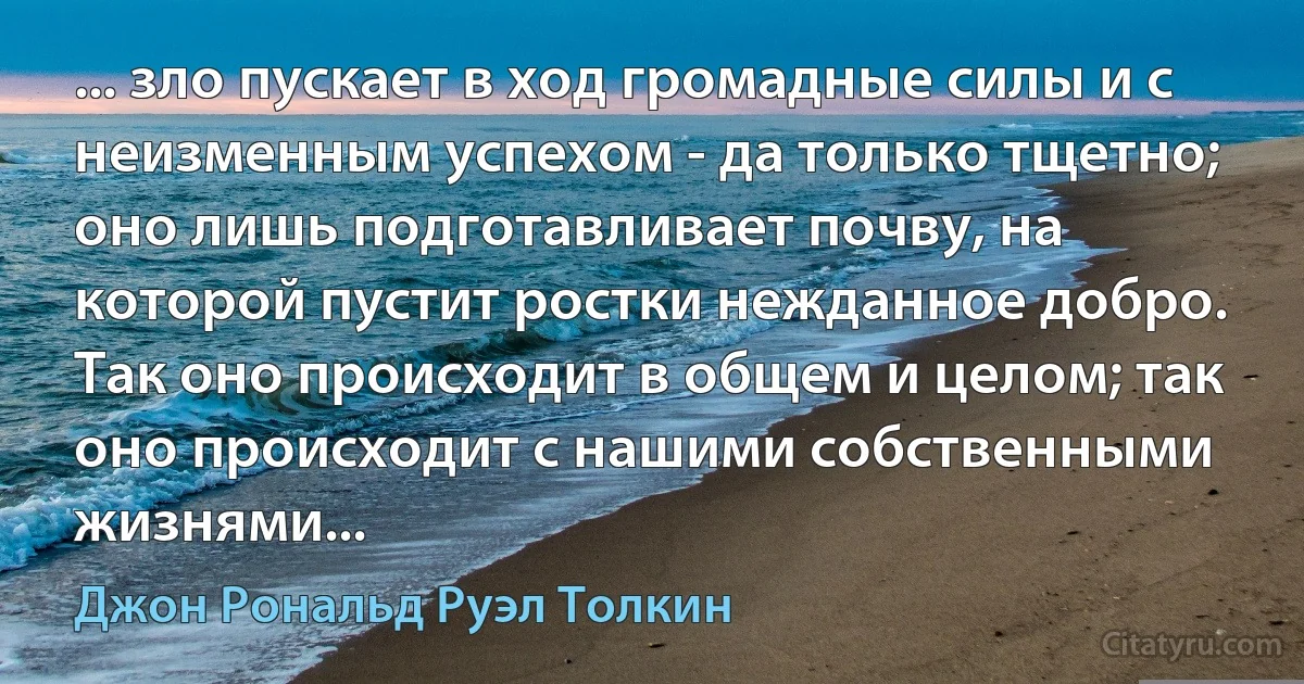 ... зло пускает в ход громадные силы и с неизменным успехом - да только тщетно; оно лишь подготавливает почву, на которой пустит ростки нежданное добро. Так оно происходит в общем и целом; так оно происходит с нашими собственными жизнями... (Джон Рональд Руэл Толкин)