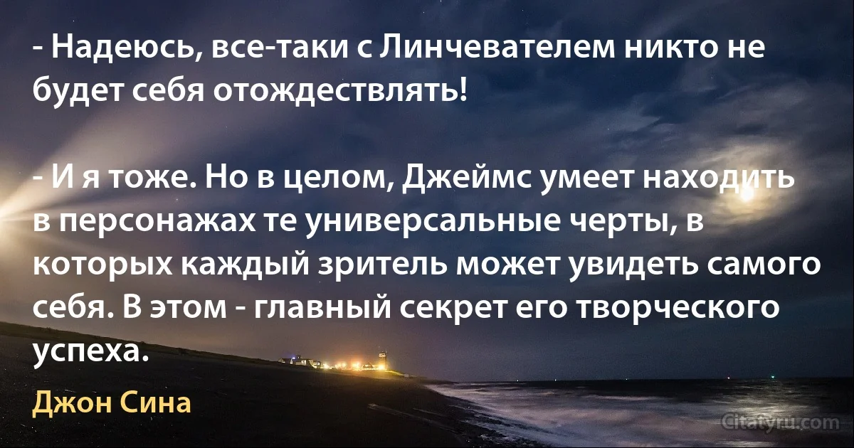 - Надеюсь, все-таки с Линчевателем никто не будет себя отождествлять!

- И я тоже. Но в целом, Джеймс умеет находить в персонажах те универсальные черты, в которых каждый зритель может увидеть самого себя. В этом - главный секрет его творческого успеха. (Джон Сина)