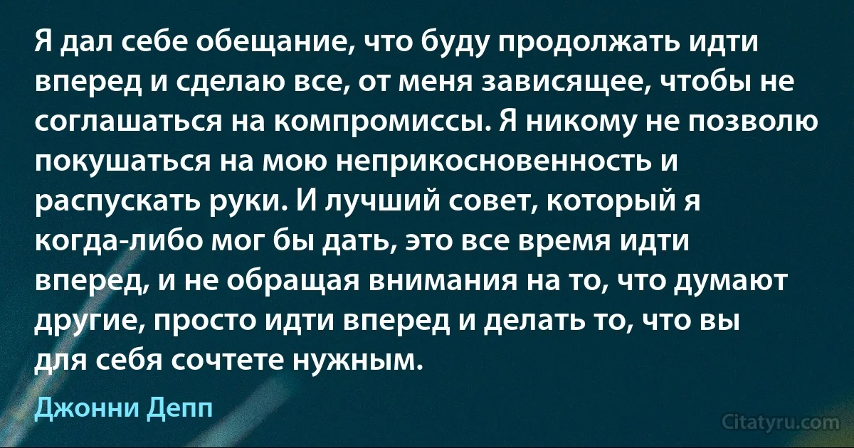 Я дал себе обещание, что буду продолжать идти вперед и сделаю все, от меня зависящее, чтобы не соглашаться на компромиссы. Я никому не позволю покушаться на мою неприкосновенность и распускать руки. И лучший совет, который я когда-либо мог бы дать, это все время идти вперед, и не обращая внимания на то, что думают другие, просто идти вперед и делать то, что вы для себя сочтете нужным. (Джонни Депп)